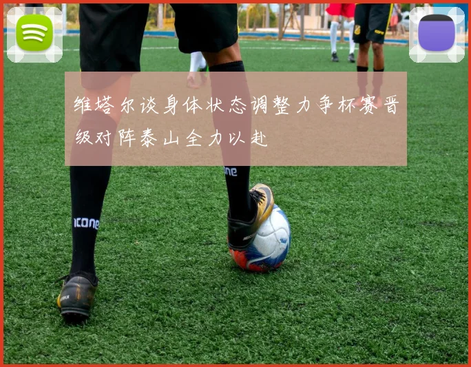 维塔尔谈身体状态调整力争杯赛晋级对阵泰山全力以赴