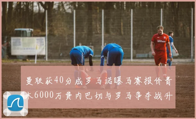 曼联获40分成罗马诺曝马赛报价青木6000万费内巴切与罗马争夺战升级