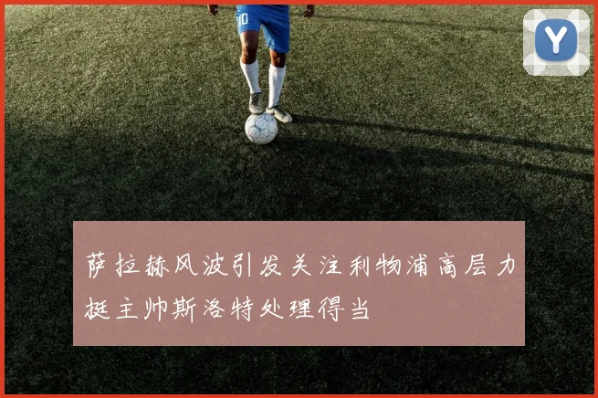 萨拉赫风波引发关注利物浦高层力挺主帅斯洛特处理得当