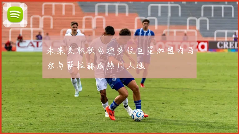 未来美职联或迎多位巨星加盟内马尔与萨拉赫成热门人选