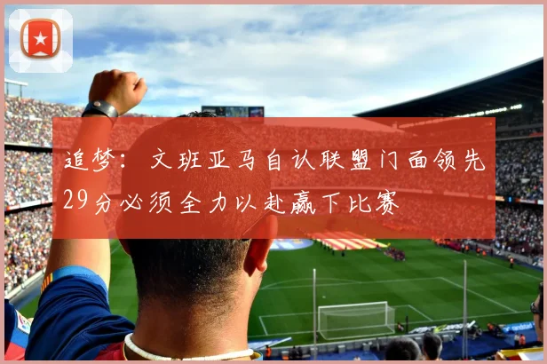 追梦：文班亚马自认联盟门面领先29分必须全力以赴赢下比赛
