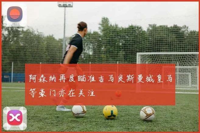 阿森纳再度瞄准吉马良斯曼城皇马等豪门亦在关注
