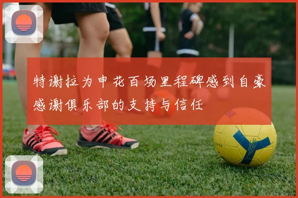 特谢拉为申花百场里程碑感到自豪感谢俱乐部的支持与信任
