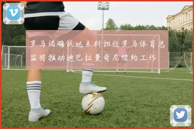 罗马诺确认达米科担任罗马体育总监将推动迪巴拉曼奇尼续约工作