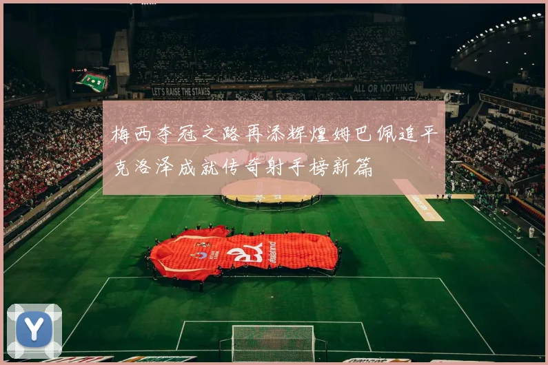 梅西夺冠之路再添辉煌姆巴佩追平克洛泽成就传奇射手榜新篇