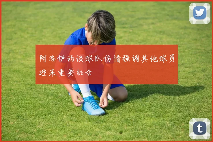 阿洛伊西谈球队伤情强调其他球员迎来重要机会