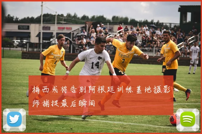 梅西或将告别阿根廷训练基地摄影师捕捉最后瞬间