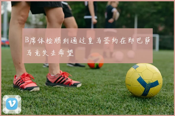 B席体检顺利通过皇马签约在即巴萨马竞失去希望