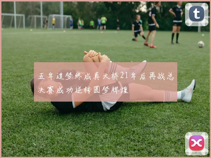 五年追梦终成真大桥21年后再战总决赛成功逆转圆梦辉煌