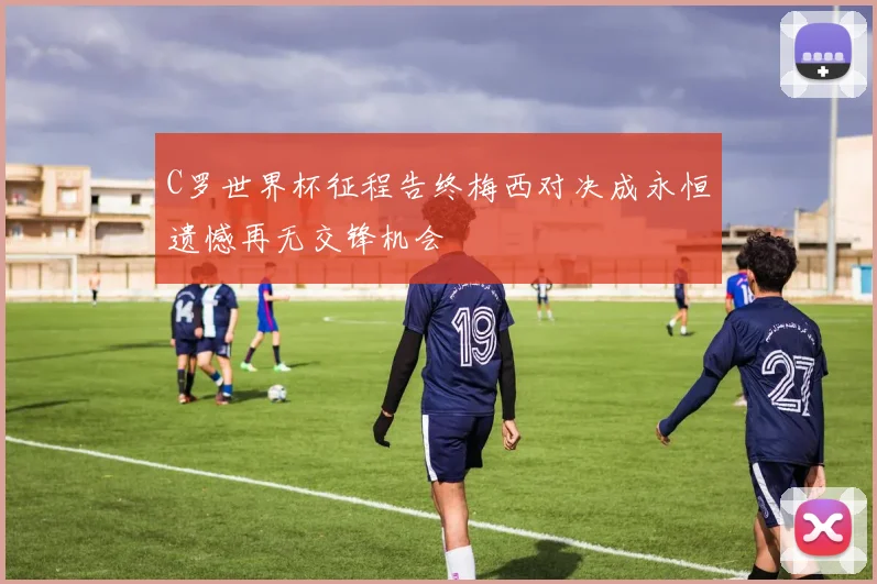 C罗世界杯征程告终梅西对决成永恒遗憾再无交锋机会