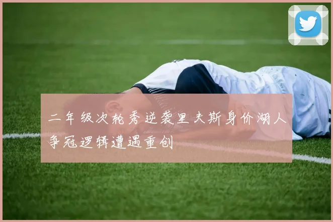 二年级次轮秀逆袭里夫斯身价湖人争冠逻辑遭遇重创