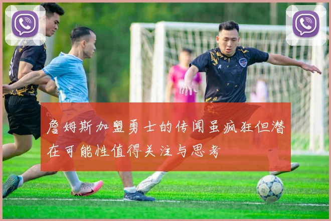 詹姆斯加盟勇士的传闻虽疯狂但潜在可能性值得关注与思考