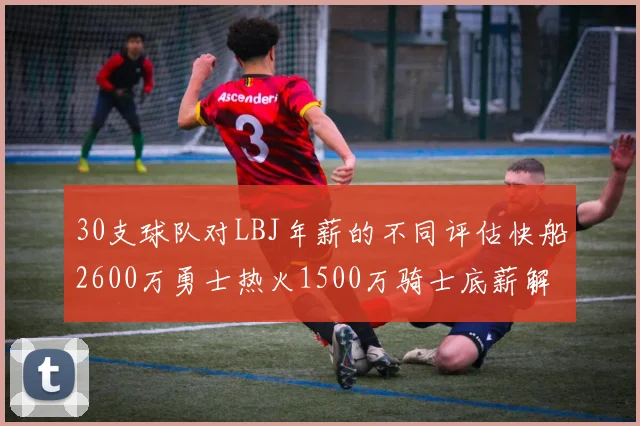 30支球队对LBJ年薪的不同评估快船2600万勇士热火1500万骑士底薪解析