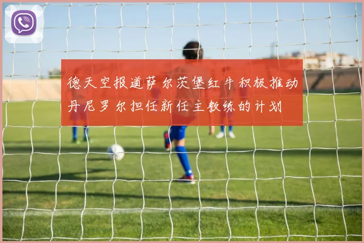德天空报道萨尔茨堡红牛积极推动丹尼罗尔担任新任主教练的计划
