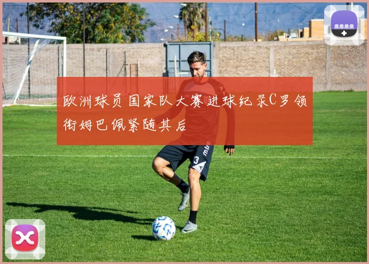 欧洲球员国家队大赛进球纪录C罗领衔姆巴佩紧随其后