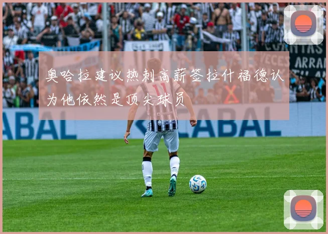 奥哈拉建议热刺高薪签拉什福德认为他依然是顶尖球员