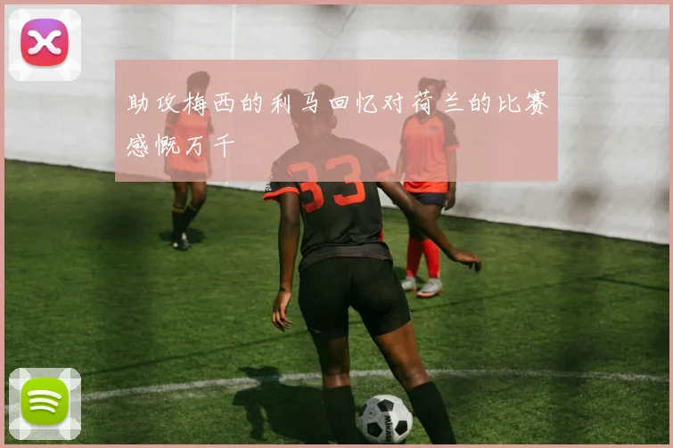助攻梅西的利马回忆对荷兰的比赛感慨万千