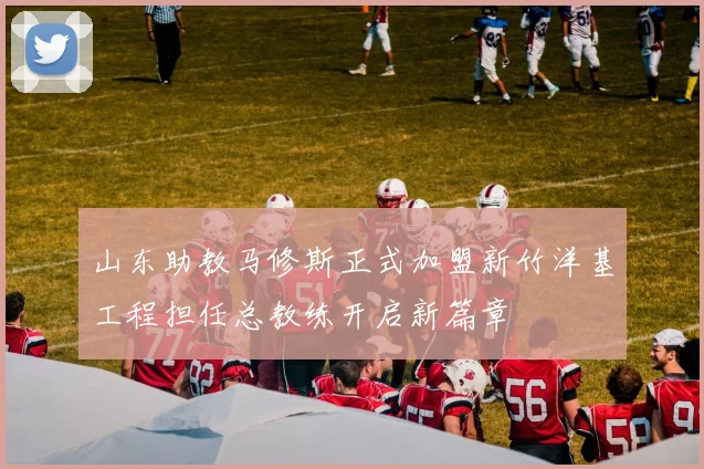 山东助教马修斯正式加盟新竹洋基工程担任总教练开启新篇章