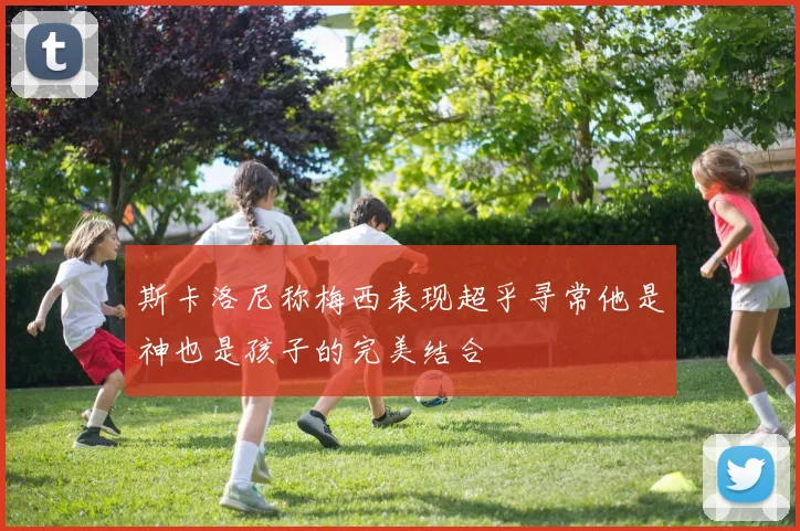 斯卡洛尼称梅西表现超乎寻常他是神也是孩子的完美结合