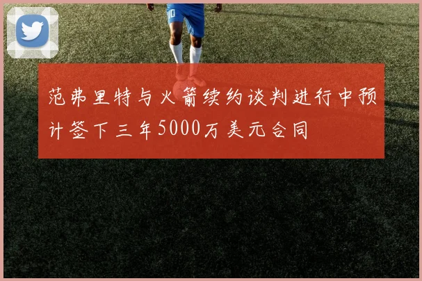 范弗里特与火箭续约谈判进行中预计签下三年5000万美元合同