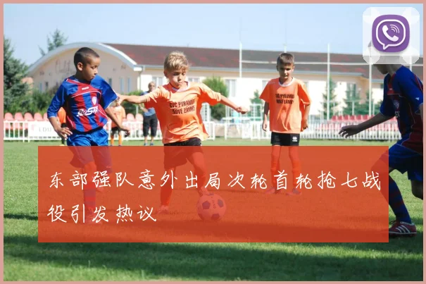 东部强队意外出局次轮首轮抢七战役引发热议