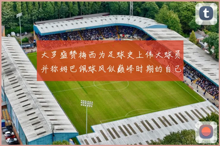 大罗盛赞梅西为足球史上伟大球员并称姆巴佩球风似巅峰时期的自己