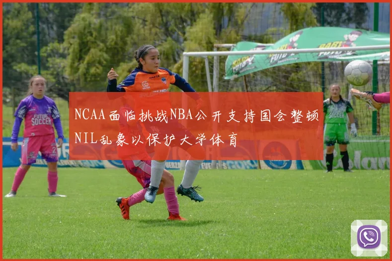 NCAA面临挑战NBA公开支持国会整顿NIL乱象以保护大学体育