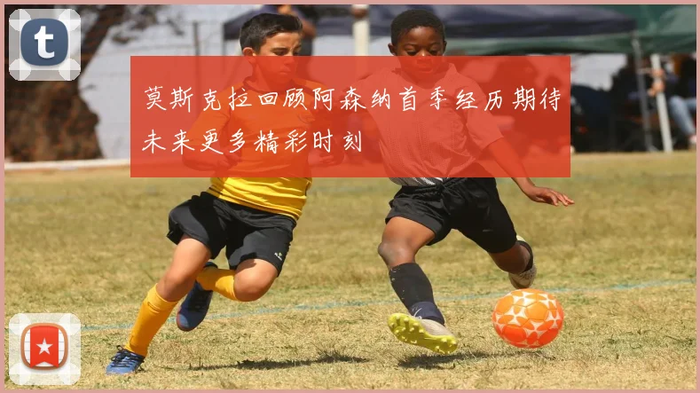 莫斯克拉回顾阿森纳首季经历期待未来更多精彩时刻