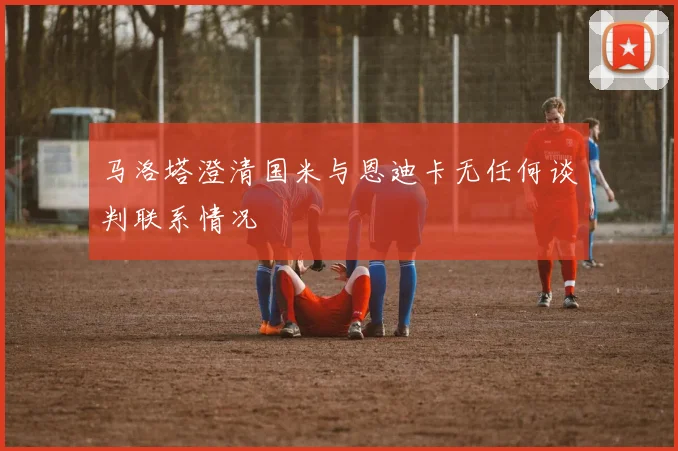 马洛塔澄清国米与恩迪卡无任何谈判联系情况